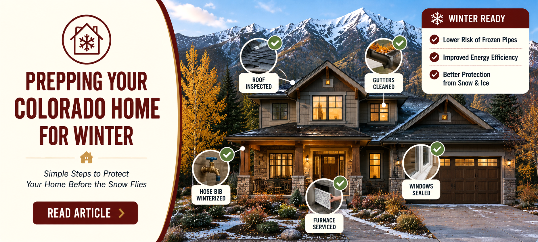 Prepping your Colorado home for winter. Simple steps to protect your home before the snow flies. Lower risk of frozen pipes; improve energy efficiency; better protection from snow and ice.